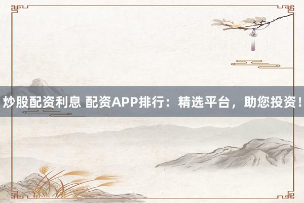 炒股配资利息 配资APP排行：精选平台，助您投资！