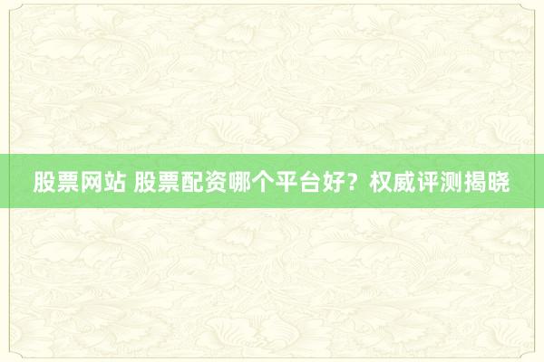 股票网站 股票配资哪个平台好？权威评测揭晓