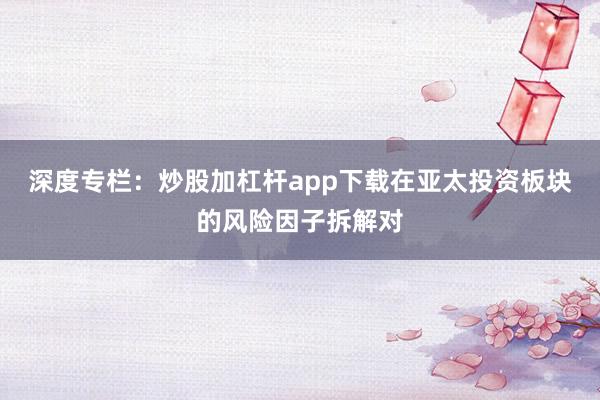 深度专栏：炒股加杠杆app下载在亚太投资板块的风险因子拆解对