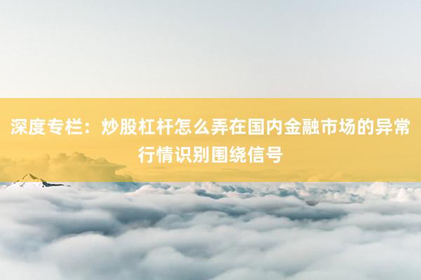 深度专栏：炒股杠杆怎么弄在国内金融市场的异常行情识别围绕信号