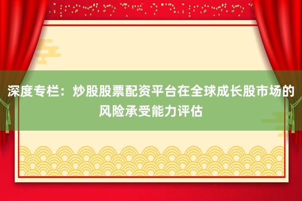 深度专栏：炒股股票配资平台在全球成长股市场的风险承受能力评估