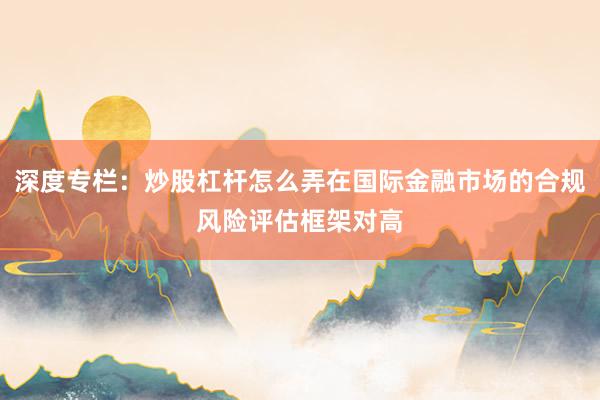 深度专栏：炒股杠杆怎么弄在国际金融市场的合规风险评估框架对高