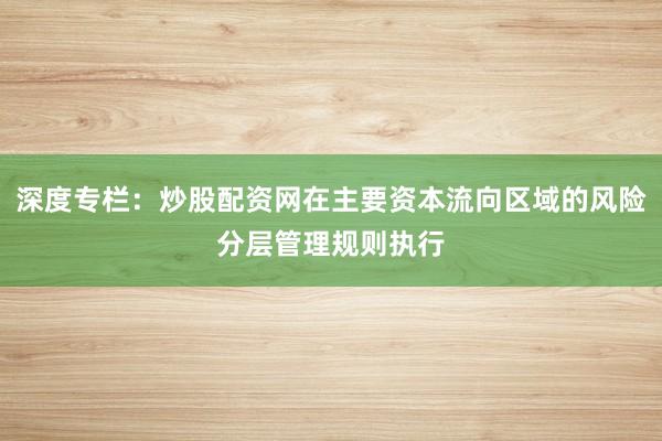 深度专栏：炒股配资网在主要资本流向区域的风险分层管理规则执行