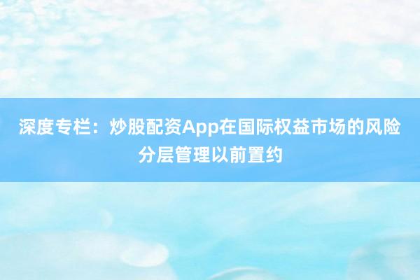 深度专栏：炒股配资App在国际权益市场的风险分层管理以前置约