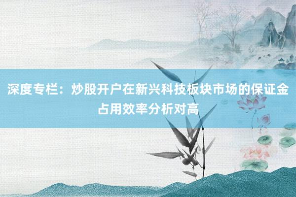 深度专栏：炒股开户在新兴科技板块市场的保证金占用效率分析对高
