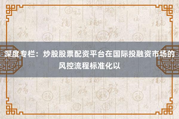 深度专栏：炒股股票配资平台在国际投融资市场的风控流程标准化以