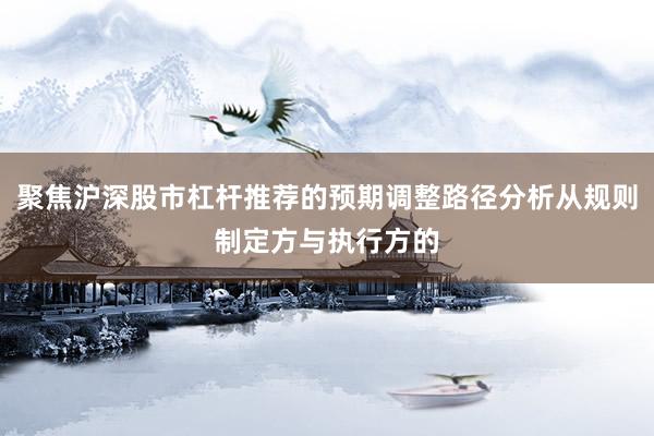 聚焦沪深股市杠杆推荐的预期调整路径分析从规则制定方与执行方的