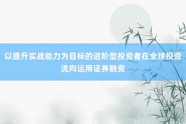 以提升实战能力为目标的进阶型投资者在全球投资流向运用证券融资