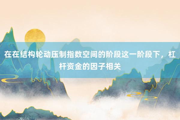 在在结构轮动压制指数空间的阶段这一阶段下，杠杆资金的因子相关