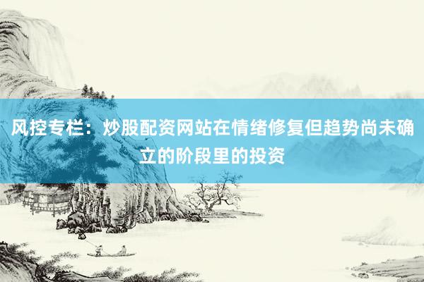 风控专栏：炒股配资网站在情绪修复但趋势尚未确立的阶段里的投资