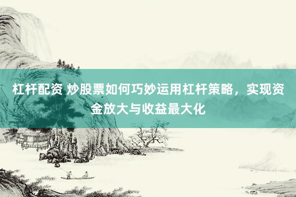 杠杆配资 炒股票如何巧妙运用杠杆策略，实现资金放大与收益最大化