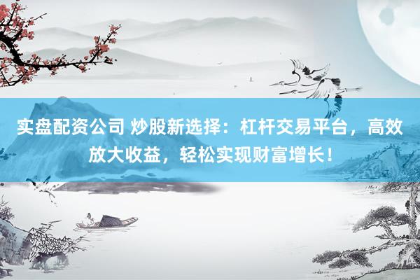 实盘配资公司 炒股新选择：杠杆交易平台，高效放大收益，轻松实现财富增长！