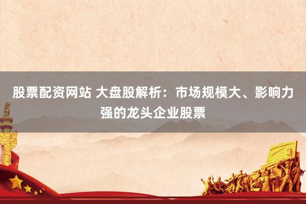股票配资网站 大盘股解析：市场规模大、影响力强的龙头企业股票