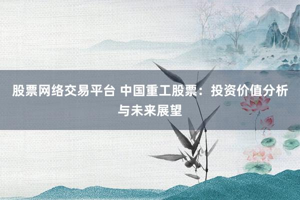股票网络交易平台 中国重工股票：投资价值分析与未来展望
