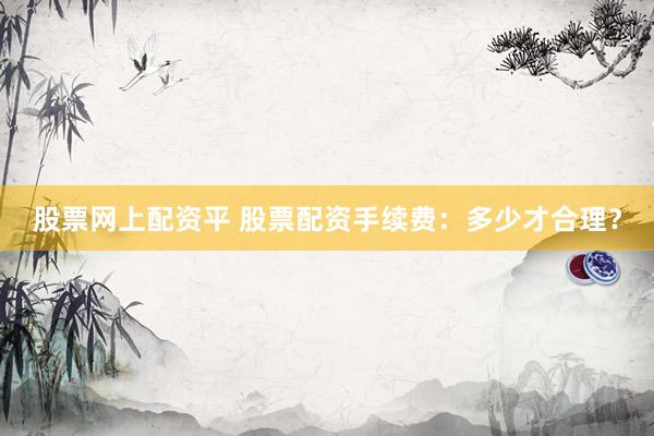 股票网上配资平 股票配资手续费：多少才合理？