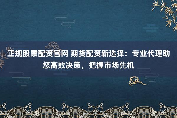 正规股票配资官网 期货配资新选择：专业代理助您高效决策，把握市场先机
