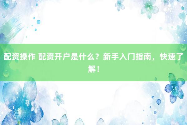 配资操作 配资开户是什么？新手入门指南，快速了解！