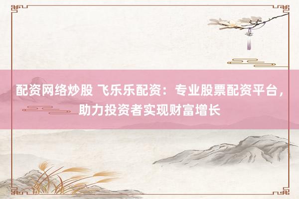 配资网络炒股 飞乐乐配资：专业股票配资平台，助力投资者实现财富增长