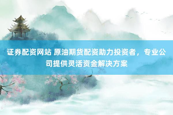 证券配资网站 原油期货配资助力投资者，专业公司提供灵活资金解决方案
