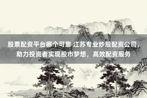 股票配资平台哪个可靠 江苏专业炒股配资公司，助力投资者实现股市梦想，高效配资服务