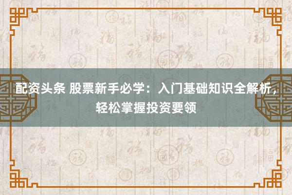 配资头条 股票新手必学：入门基础知识全解析，轻松掌握投资要领