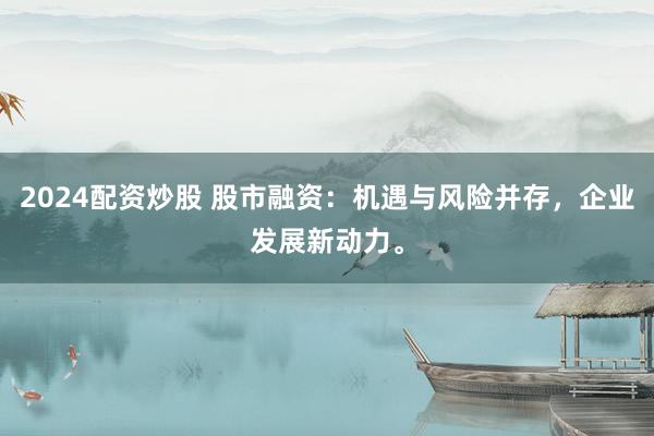 2024配资炒股 股市融资：机遇与风险并存，企业发展新动力。