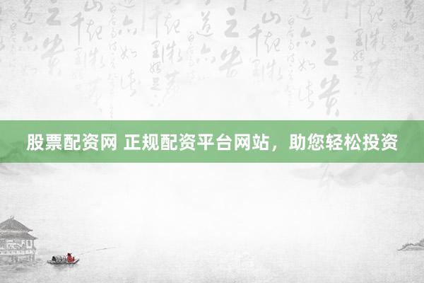 股票配资网 正规配资平台网站，助您轻松投资