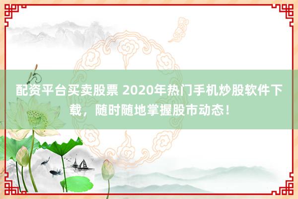 配资平台买卖股票 2020年热门手机炒股软件下载，随时随地掌握股市动态！