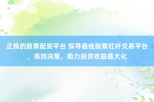正规的股票配资平台 探寻最佳股票杠杆交易平台，高效决策，助力投资收益最大化