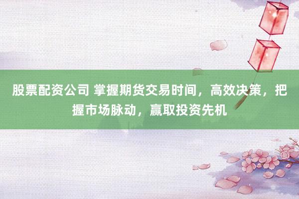 股票配资公司 掌握期货交易时间，高效决策，把握市场脉动，赢取投资先机