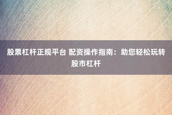 股票杠杆正规平台 配资操作指南：助您轻松玩转股市杠杆