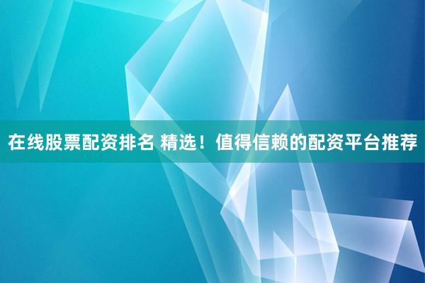 在线股票配资排名 精选！值得信赖的配资平台推荐
