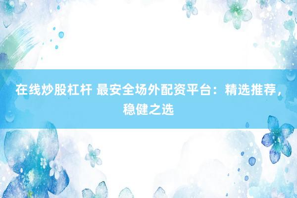 在线炒股杠杆 最安全场外配资平台：精选推荐，稳健之选