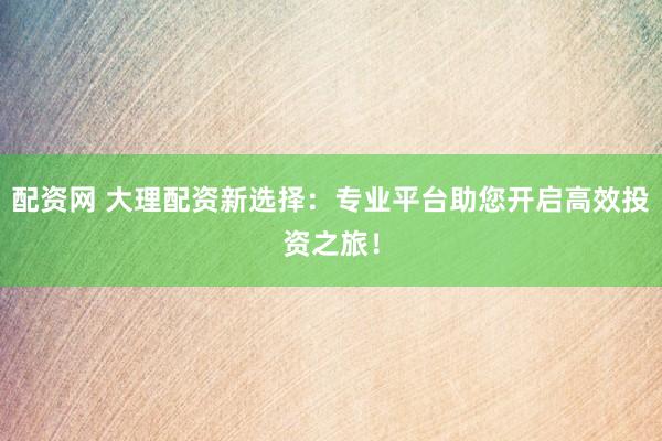 配资网 大理配资新选择：专业平台助您开启高效投资之旅！
