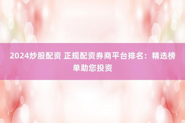 2024炒股配资 正规配资券商平台排名：精选榜单助您投资
