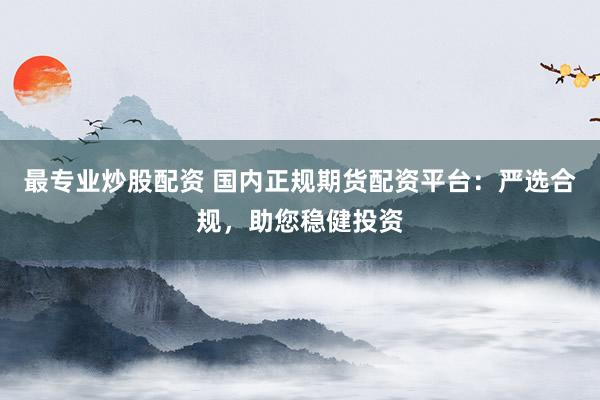 最专业炒股配资 国内正规期货配资平台：严选合规，助您稳健投资