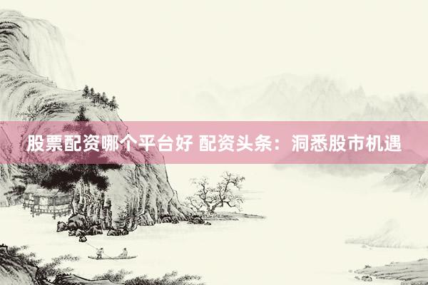 股票配资哪个平台好 配资头条：洞悉股市机遇